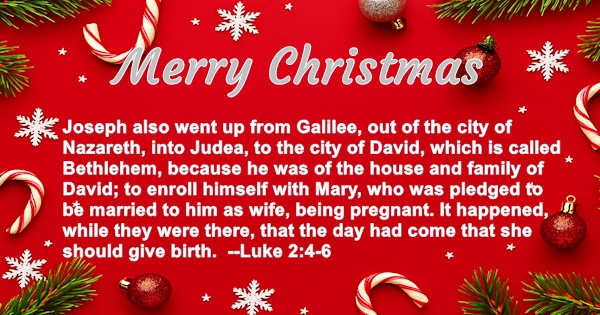 Merry Christmas - Joseph also went up from Galilee, out of the city of Nazareth, into Judea, to the city of David, which is called Bethlehem, because he was of the house and family of David; to enroll himself with Mary, who was pledged to be married to him as wife, being pregnant. It happened, while they were there, that the day had come that she should give birth. Luke 2:4-6