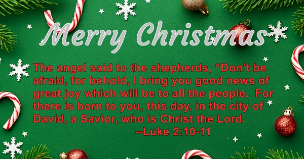 Merry Christmas - The angel said to the shepherds, 'Don't be afraid, for behold, I bring you good news of great joy which will be to all the people. For there is born to you, this, in the city of David, a Savior, who ic Christ the Lord.' Luke 2:10-11