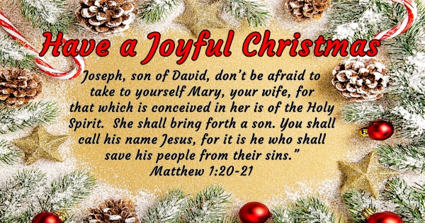 Have a Joyful Christmas - Joseph, son of David, don't be afraid to take to yourself Mary, your wife, for that which is conceived in her is of the Holy Spirit. She shall bring forth a son. You shall call his name Jesus, for it is he who shall save his people from their sins. - Matthew 1:20-21
