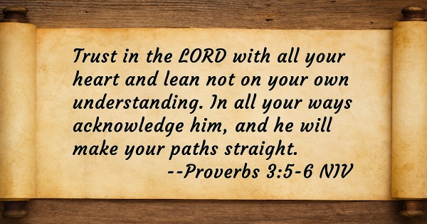 Trust in the LORD with all your heart and lean not on your own understanding. In all your ways acknowledge him, and he will make your paths straight. Proverbs 3:5-6 NIV