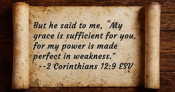 But he said to me, 'My grace is sufficient for you, for my power is made perfect in weakness.' 2 Corinthians 12:9 ESV