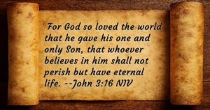 For God so loved the world that he gave his one and only Son, that whoever believes in him shall not perish but have eternal life. John 3:16 KJV