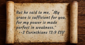 But he said to me, 'My grace is sufficient for you, for my power is made perfect in weakness.' 2 Corinthians 12:9 ESV